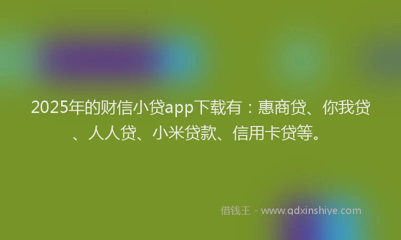 2025年的财信小贷app下载有：惠商贷、你我贷、人人贷、小米贷款、信用卡贷等。