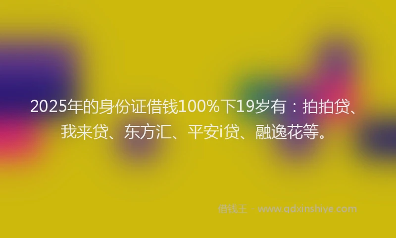 2025年的身份证借钱100%下19岁有：拍拍贷、我来贷、东方汇、平安i贷、融逸花等。