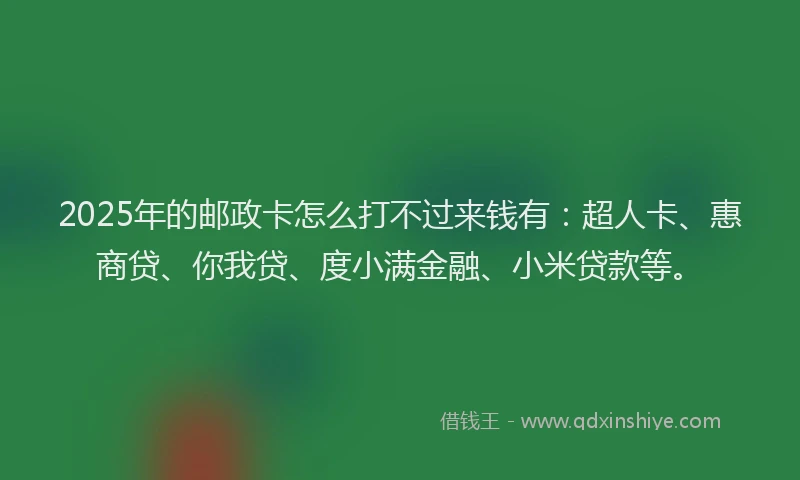 2025年的邮政卡怎么打不过来钱有：超人卡、惠商贷、你我贷、度小满金融、小米贷款等。