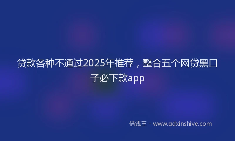 贷款各种不通过2025年推荐，整合五个网贷黑口子必下款app