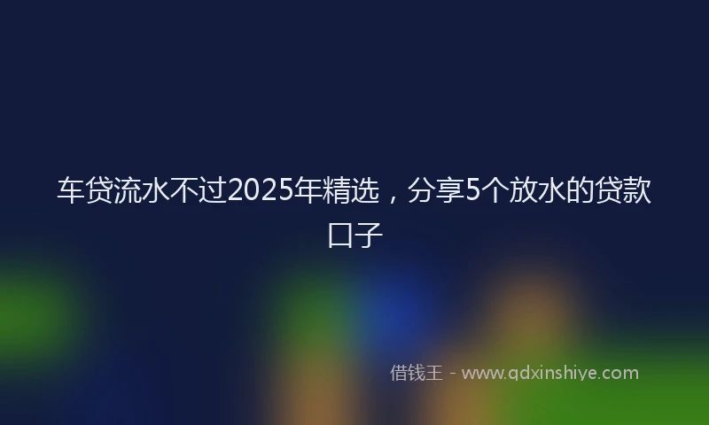 车贷流水不过2025年精选，分享5个放水的贷款口子