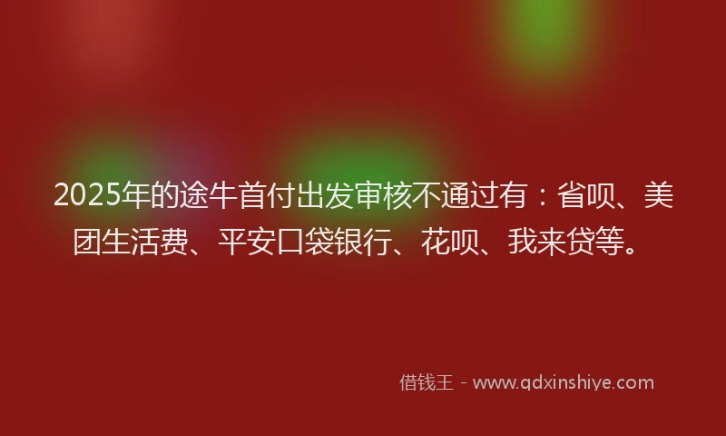 2025年的途牛首付出发审核不通过有：省呗、美团生活费、平安口袋银行、花呗、我来贷等。