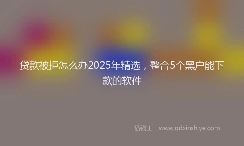 贷款被拒怎么办2025年精选，整合5个黑户能下款的软件