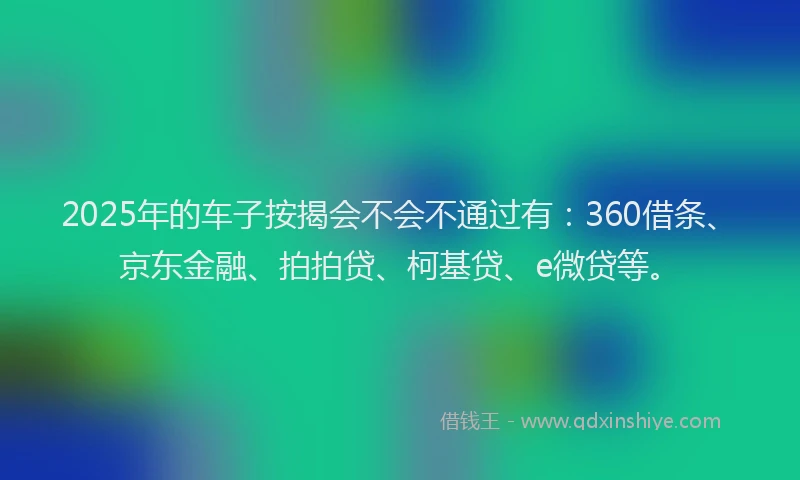2025年的车子按揭会不会不通过有：360借条、京东金融、拍拍贷、柯基贷、e微贷等。