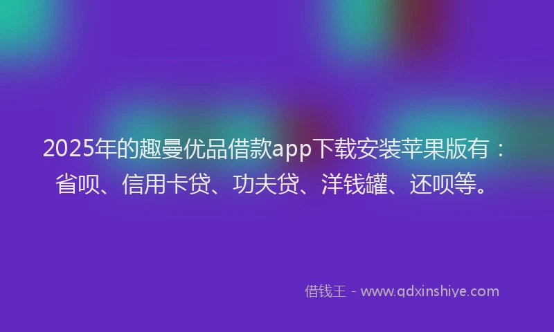 2025年的趣曼优品借款app下载安装苹果版有：省呗、信用卡贷、功夫贷、洋钱罐、还呗等。