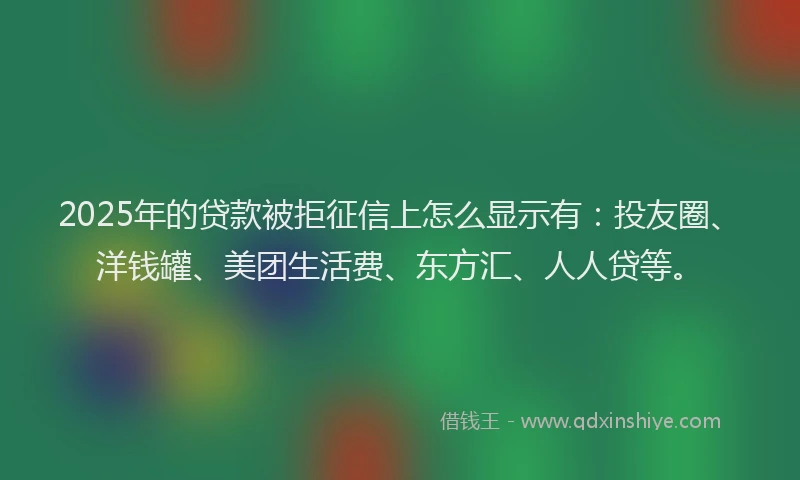 2025年的贷款被拒征信上怎么显示有：投友圈、洋钱罐、美团生活费、东方汇、人人贷等。