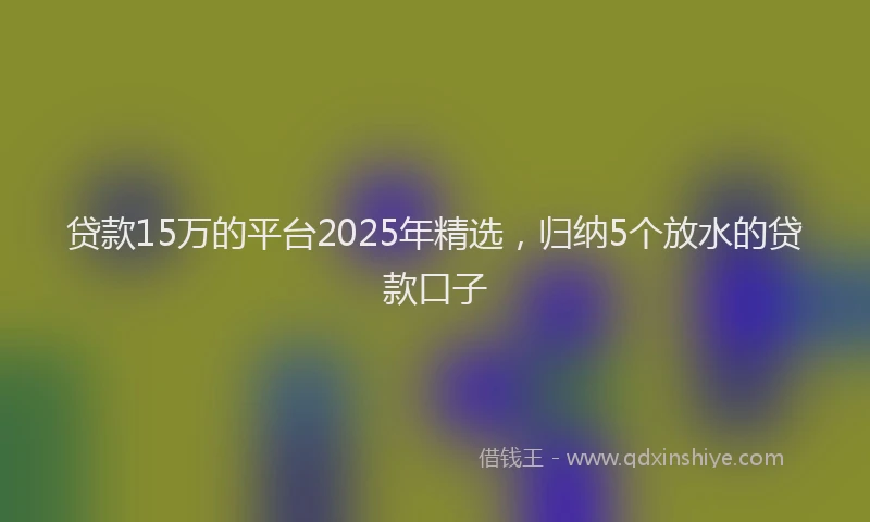 贷款15万的平台2025年精选，归纳5个放水的贷款口子