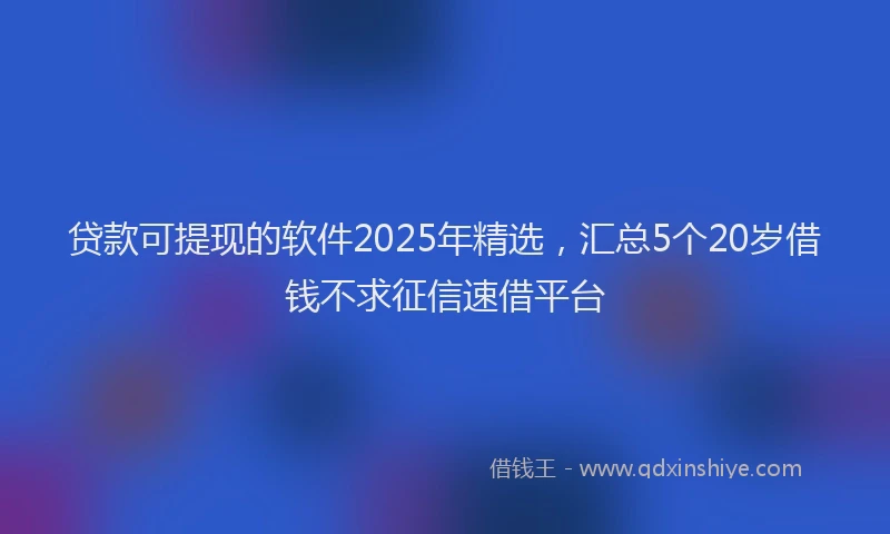 贷款可提现的软件2025年精选，汇总5个20岁借钱不求征信速借平台