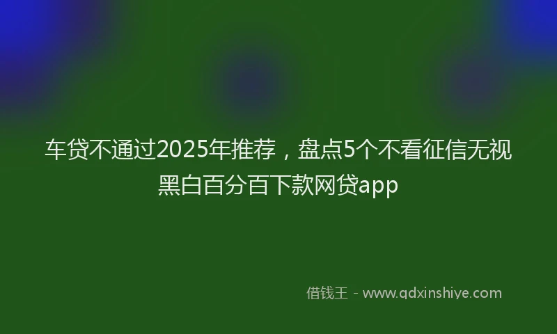 车贷不通过2025年推荐，盘点5个不看征信无视黑白百分百下款网贷app