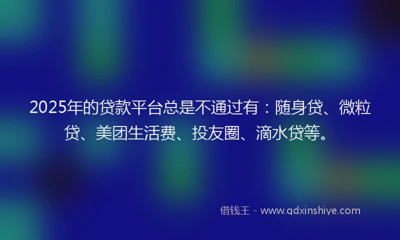 2025年的贷款平台总是不通过有：随身贷、微粒贷、美团生活费、投友圈、滴水贷等。
