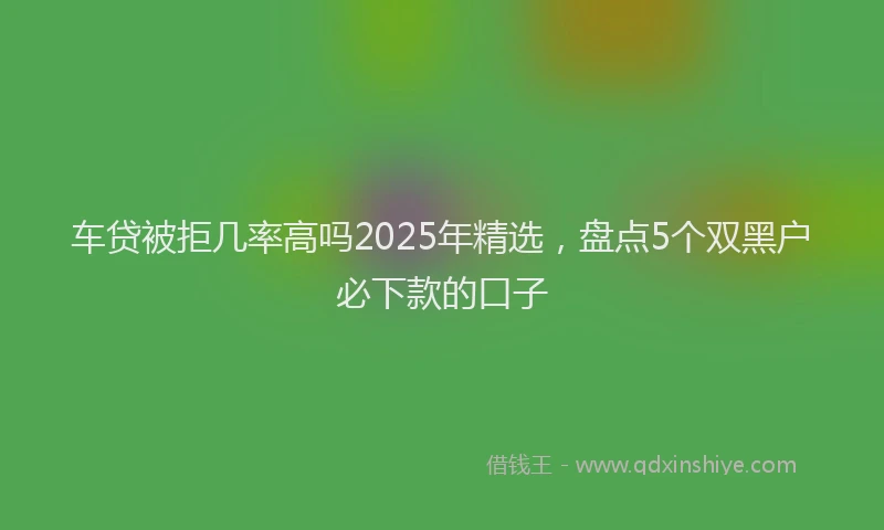 车贷被拒几率高吗2025年精选，盘点5个双黑户必下款的口子