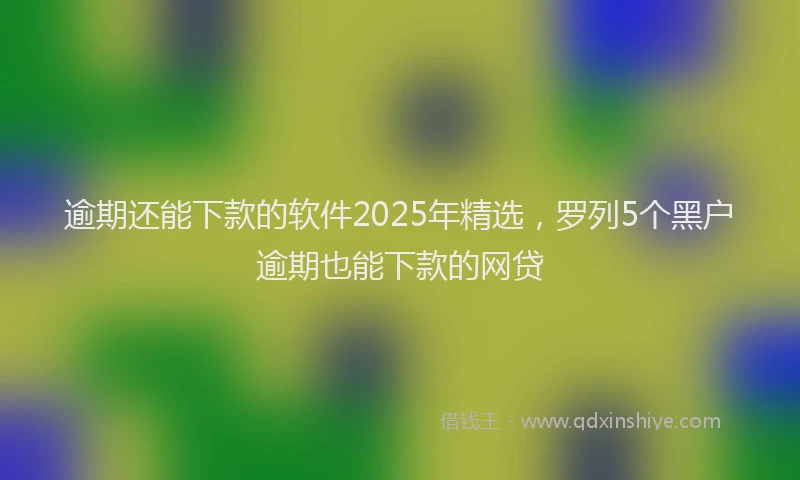 逾期还能下款的软件2025年精选，罗列5个黑户逾期也能下款的网贷