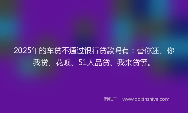 2025年的车贷不通过银行贷款吗有：替你还、你我贷、花呗、51人品贷、我来贷等。