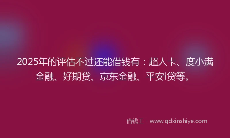 2025年的评估不过还能借钱有：超人卡、度小满金融、好期贷、京东金融、平安i贷等。