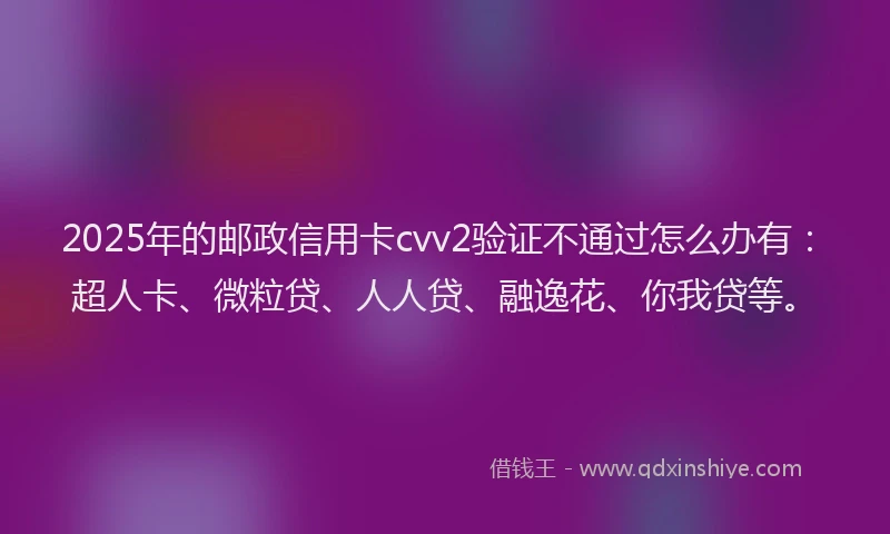 2025年的邮政信用卡cvv2验证不通过怎么办有：超人卡、微粒贷、人人贷、融逸花、你我贷等。