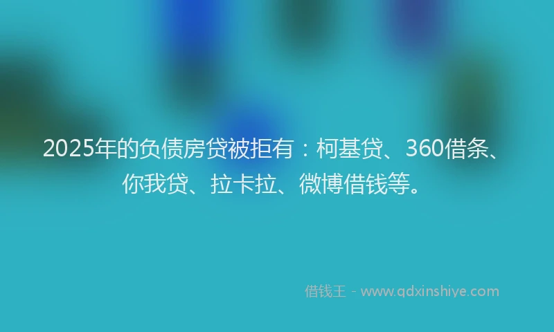 2025年的负债房贷被拒有：柯基贷、360借条、你我贷、拉卡拉、微博借钱等。