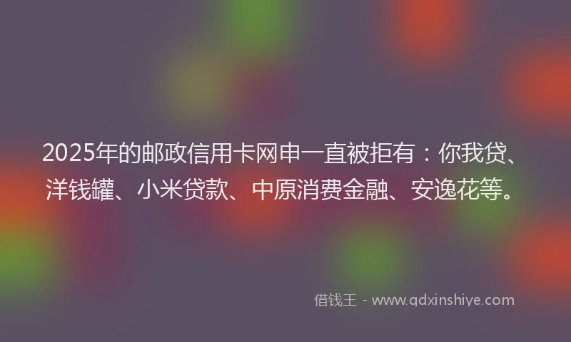 2025年的邮政信用卡网申一直被拒有：你我贷、洋钱罐、小米贷款、中原消费金融、安逸花等。