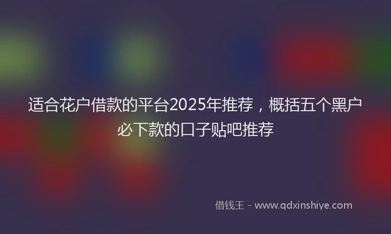 适合花户借款的平台2025年推荐，概括五个黑户必下款的口子贴吧推荐