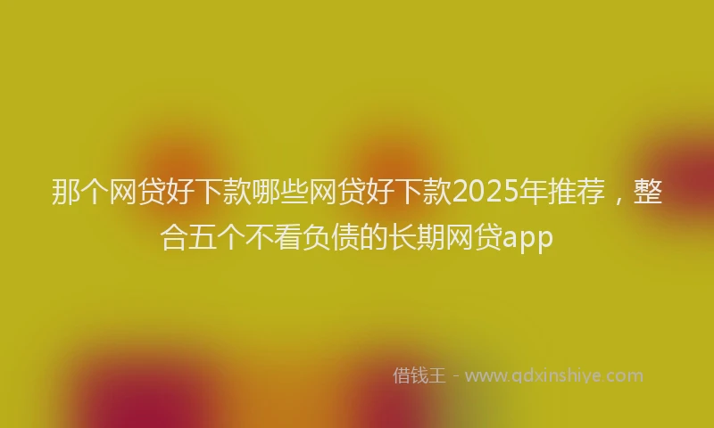 那个网贷好下款哪些网贷好下款2025年推荐，整合五个不看负债的长期网贷app