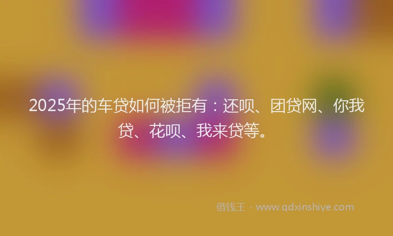 2025年的车贷如何被拒有：还呗、团贷网、你我贷、花呗、我来贷等。
