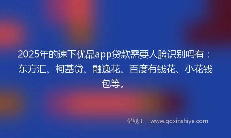 2025年的速下优品app贷款需要人脸识别吗有：东方汇、柯基贷、融逸花、百度有钱花、小花钱包等。