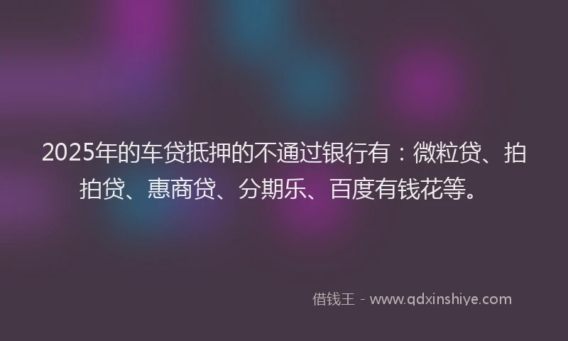 2025年的车贷抵押的不通过银行有：微粒贷、拍拍贷、惠商贷、分期乐、百度有钱花等。