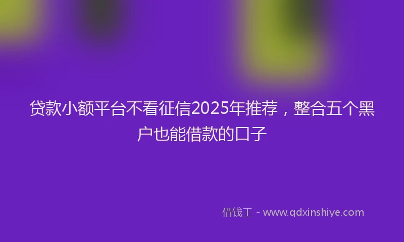 贷款小额平台不看征信2025年推荐，整合五个黑户也能借款的口子