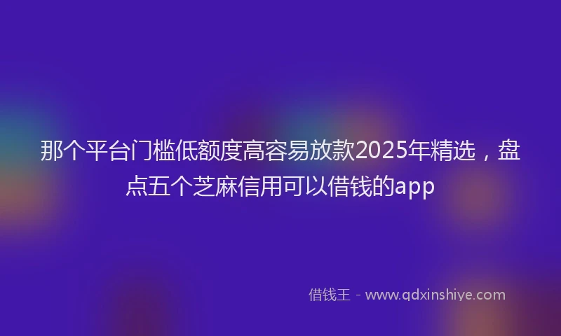 那个平台门槛低额度高容易放款2025年精选，盘点五个芝麻信用可以借钱的app