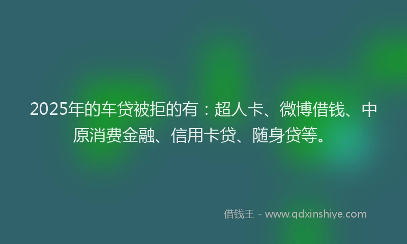 2025年的车贷被拒的有：超人卡、微博借钱、中原消费金融、信用卡贷、随身贷等。