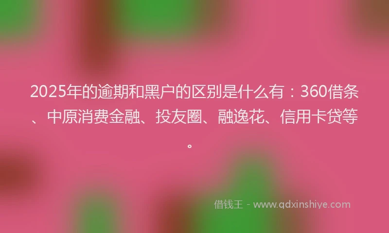 2025年的逾期和黑户的区别是什么有：360借条、中原消费金融、投友圈、融逸花、信用卡贷等。