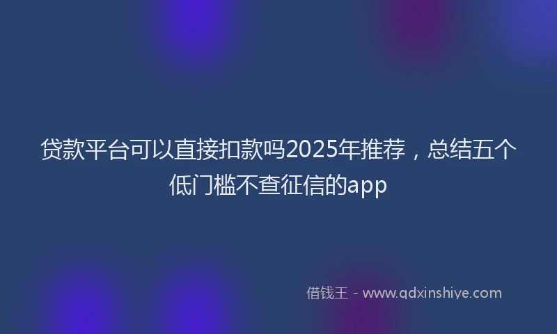 贷款平台可以直接扣款吗2025年推荐，总结五个低门槛不查征信的app