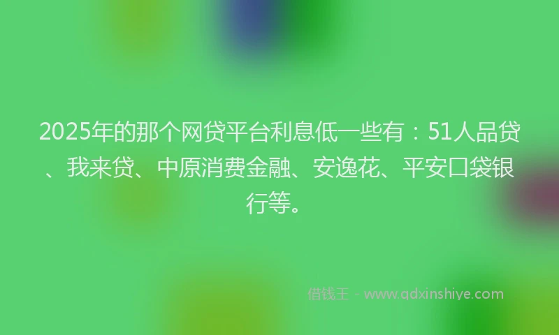 2025年的那个网贷平台利息低一些有：51人品贷、我来贷、中原消费金融、安逸花、平安口袋银行等。