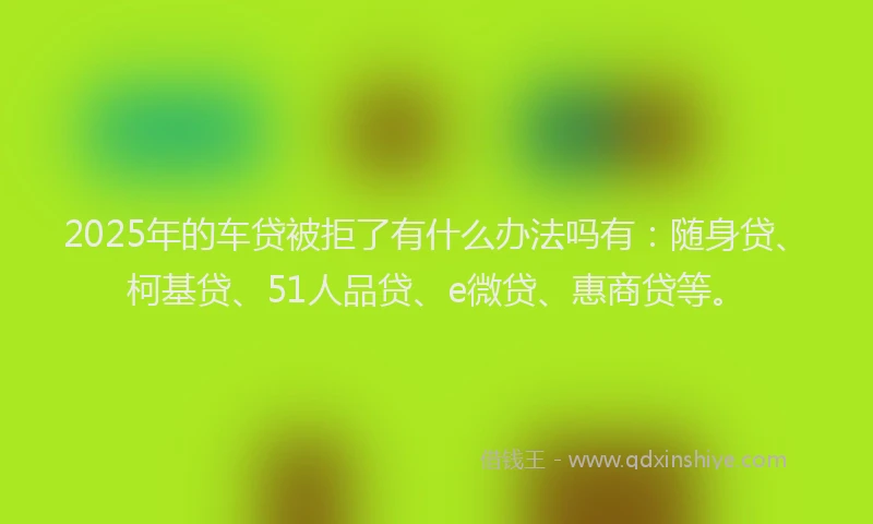 2025年的车贷被拒了有什么办法吗有：随身贷、柯基贷、51人品贷、e微贷、惠商贷等。