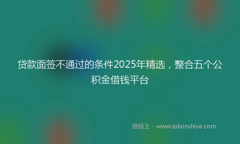 贷款面签不通过的条件2025年精选，整合五个公积金借钱平台