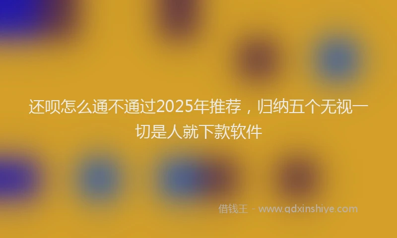 还呗怎么通不通过2025年推荐，归纳五个无视一切是人就下款软件
