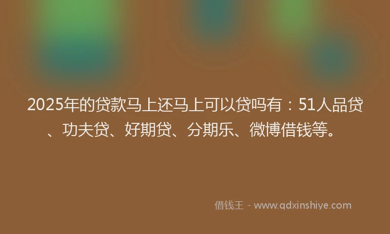 2025年的贷款马上还马上可以贷吗有：51人品贷、功夫贷、好期贷、分期乐、微博借钱等。