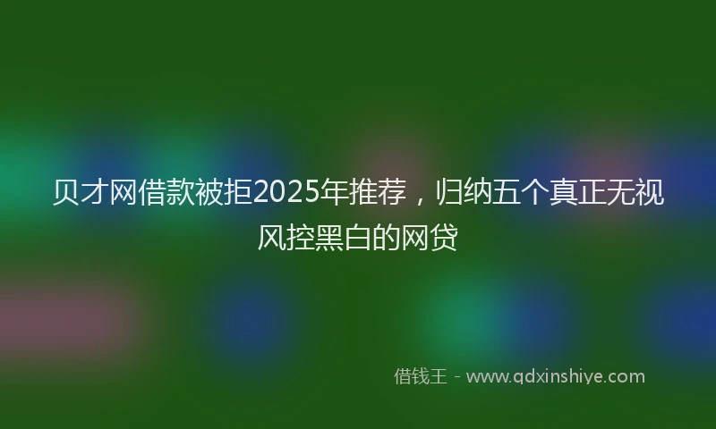 贝才网借款被拒2025年推荐，归纳五个真正无视风控黑白的网贷
