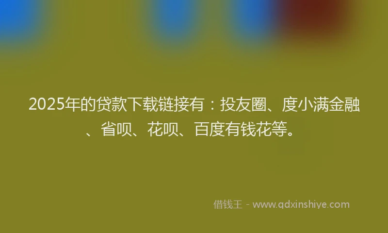 2025年的贷款下载链接有：投友圈、度小满金融、省呗、花呗、百度有钱花等。