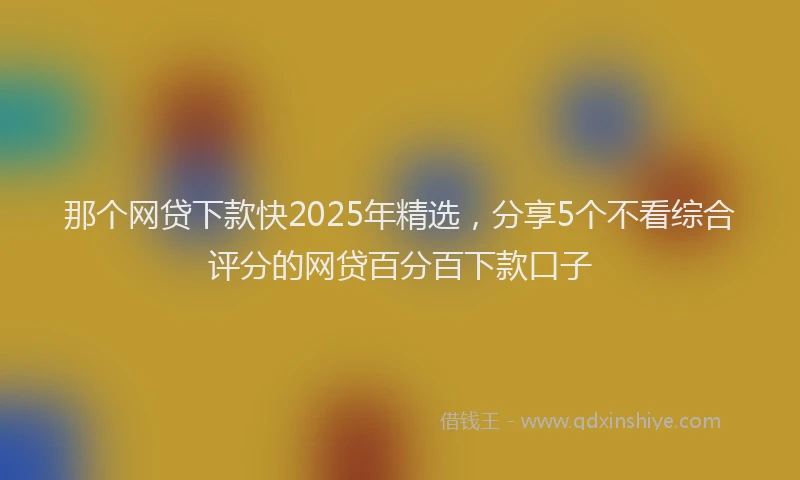 那个网贷下款快2025年精选，分享5个不看综合评分的网贷百分百下款口子