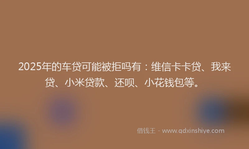 2025年的车贷可能被拒吗有：维信卡卡贷、我来贷、小米贷款、还呗、小花钱包等。