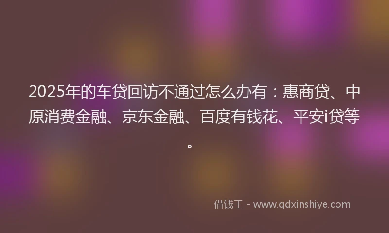2025年的车贷回访不通过怎么办有：惠商贷、中原消费金融、京东金融、百度有钱花、平安i贷等。
