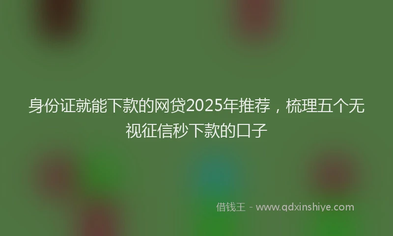 身份证就能下款的网贷2025年推荐，梳理五个无视征信秒下款的口子