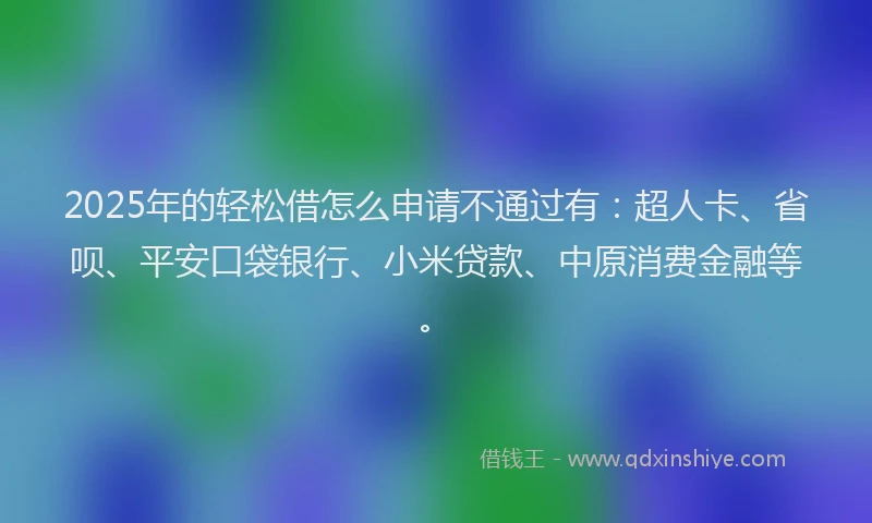 2025年的轻松借怎么申请不通过有：超人卡、省呗、平安口袋银行、小米贷款、中原消费金融等。
