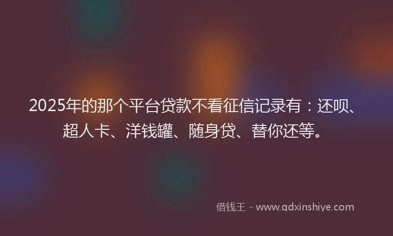 2025年的那个平台贷款不看征信记录有：还呗、超人卡、洋钱罐、随身贷、替你还等。