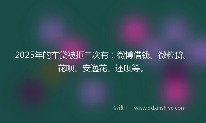 2025年的车贷被拒三次有：微博借钱、微粒贷、花呗、安逸花、还呗等。
