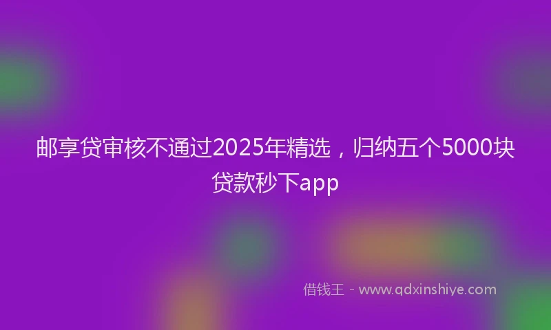 邮享贷审核不通过2025年精选，归纳五个5000块贷款秒下app