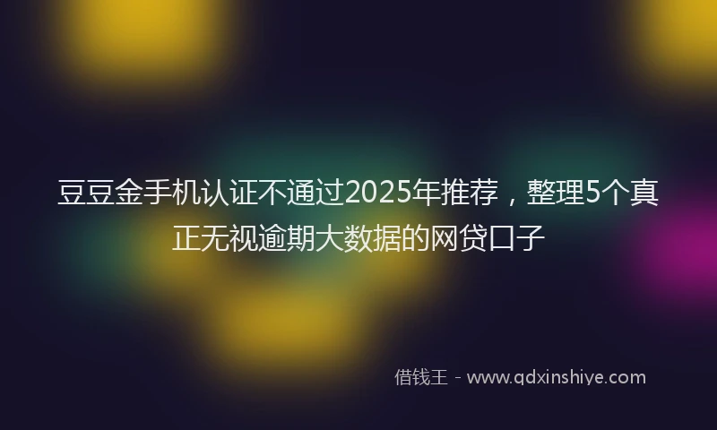 豆豆金手机认证不通过2025年推荐，整理5个真正无视逾期大数据的网贷口子