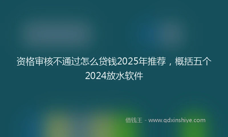 资格审核不通过怎么贷钱2025年推荐，概括五个2024放水软件
