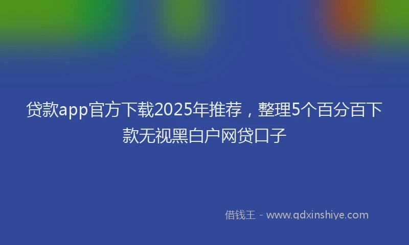 贷款app官方下载2025年推荐，整理5个百分百下款无视黑白户网贷口子
