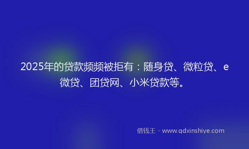 2025年的贷款频频被拒有：随身贷、微粒贷、e微贷、团贷网、小米贷款等。